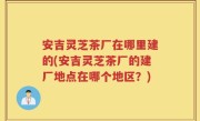 安吉灵芝茶厂在哪里建的(安吉灵芝茶厂的建厂地点在哪个地区？)