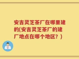 安吉灵芝茶厂在哪里建的(安吉灵芝茶厂的建厂地点在哪个地区？)