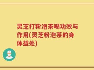 灵芝打粉泡茶喝功效与作用(灵芝粉泡茶的身体益处)