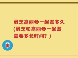 灵芝高丽参一起煮多久(灵芝和高丽参一起煮需要多长时间？)