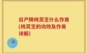 日产牌纯灵芝什么作用(纯灵芝的功效及作用详解)