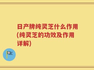 日产牌纯灵芝什么作用(纯灵芝的功效及作用详解)