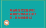 双迪股份灵芝孢子粉(双迪股份推出灵芝孢子粉，助力健康养生)