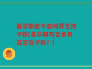 备孕期能不能喝灵芝孢子粉(备孕期可否食用灵芝孢子粉？)