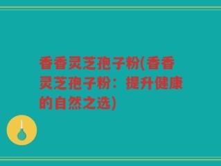 香香灵芝孢子粉(香香灵芝孢子粉：提升健康的自然之选)