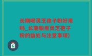长期喝灵芝孢子粉好用吗_长期服用灵芝孢子粉的益处与注意事项)