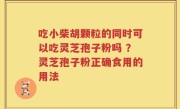 吃小柴胡颗粒的同时可以吃灵芝孢子粉吗 ？灵芝孢子粉正确食用的用法