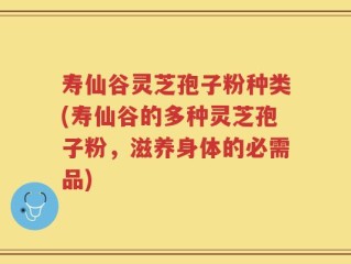寿仙谷灵芝孢子粉种类(寿仙谷的多种灵芝孢子粉，滋养身体的必需品)