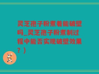灵芝孢子粉煮着能破壁吗_灵芝孢子粉煮制过程中能否实现破壁效果？)