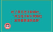 吃了灵芝孢子粉呕吐_“灵芝孢子粉引发呕吐：消费者需谨慎选择”