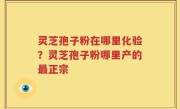 灵芝孢子粉在哪里化验？灵芝孢子粉哪里产的最正宗