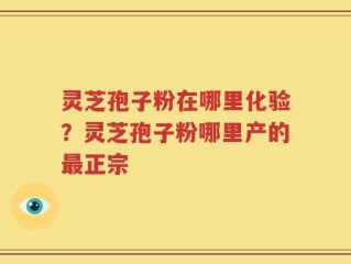 灵芝孢子粉在哪里化验？灵芝孢子粉哪里产的最正宗
