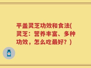 平盖灵芝功效和食法(灵芝：营养丰富、多种功效，怎么吃最好？)
