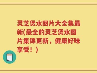 灵芝煲水图片大全集最新(最全的灵芝煲水图片集锦更新，健康好味享受！)