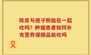 陈皮与孢子粉能在一起吃吗？肿瘤患者如何补充营养保健品能吃吗
