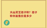 大山灵芝孢子粉？孢子粉市面售价是多少