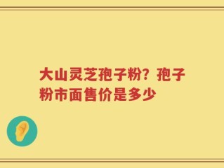 大山灵芝孢子粉？孢子粉市面售价是多少