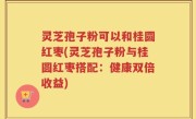 灵芝孢子粉可以和桂圆红枣(灵芝孢子粉与桂圆红枣搭配：健康双倍收益)