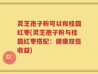 灵芝孢子粉可以和桂圆红枣(灵芝孢子粉与桂圆红枣搭配：健康双倍收益)