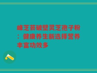 峰芝芸破壁灵芝孢子粉：健康养生新选择营养丰富功效多
