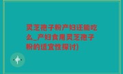灵芝孢子粉产妇还能吃么_产妇食用灵芝孢子粉的适宜性探讨)