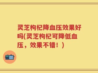 灵芝枸杞降血压效果好吗(灵芝枸杞可降低血压，效果不错！)