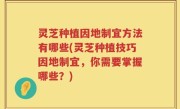 灵芝种植因地制宜方法有哪些(灵芝种植技巧因地制宜，你需要掌握哪些？)