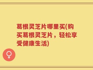 葛根灵芝片哪里买(购买葛根灵芝片，轻松享受健康生活)