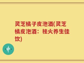 灵芝橘子皮泡酒(灵芝橘皮泡酒：祛火养生佳饮)