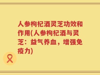 人参枸杞酒灵芝功效和作用(人参枸杞酒与灵芝：益气养血，增强免疫力)