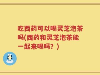 吃西药可以喝灵芝泡茶吗(西药和灵芝泡茶能一起来喝吗？)