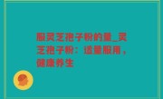 服灵芝孢子粉的量_灵芝孢子粉：适量服用，健康养生