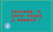 灵芝孢子粉涂脸_“灵芝孢子粉：天然美容圣品，焕发肌肤光彩”)