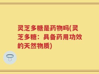 灵芝多糖是药物吗(灵芝多糖：具备药用功效的天然物质)