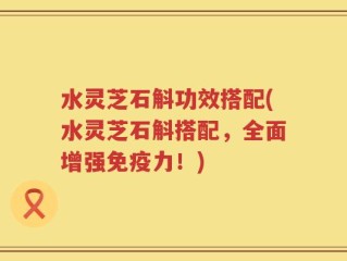 水灵芝石斛功效搭配(水灵芝石斛搭配，全面增强免疫力！)