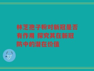 林芝孢子粉对新冠是否有作用 探究其在新冠防中的潜在价值