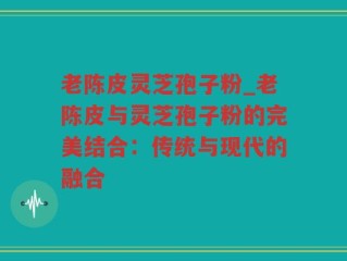 老陈皮灵芝孢子粉_老陈皮与灵芝孢子粉的完美结合：传统与现代的融合