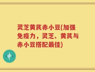灵芝黄芪赤小豆(加强免疫力，灵芝、黄芪与赤小豆搭配最佳)