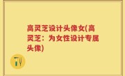 高灵芝设计头像女(高灵芝：为女性设计专属头像)