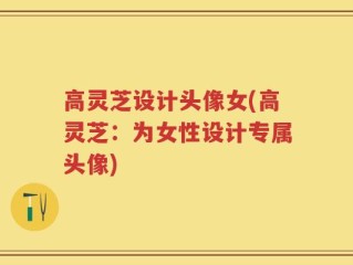 高灵芝设计头像女(高灵芝：为女性设计专属头像)
