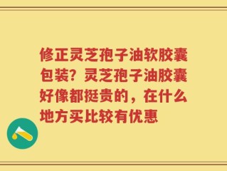 修正灵芝孢子油软胶囊包装？灵芝孢子油胶囊好像都挺贵的，在什么地方买比较有优惠
