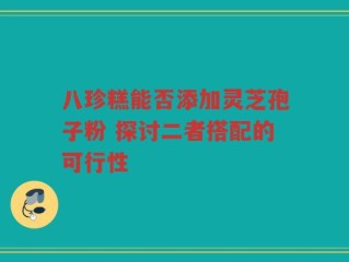 八珍糕能否添加灵芝孢子粉 探讨二者搭配的可行性