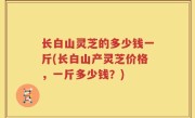 长白山灵芝的多少钱一斤(长白山产灵芝价格，一斤多少钱？)