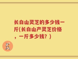长白山灵芝的多少钱一斤(长白山产灵芝价格，一斤多少钱？)