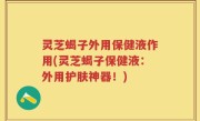 灵芝蝎子外用保健液作用(灵芝蝎子保健液：外用护肤神器！)
