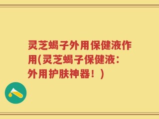 灵芝蝎子外用保健液作用(灵芝蝎子保健液：外用护肤神器！)