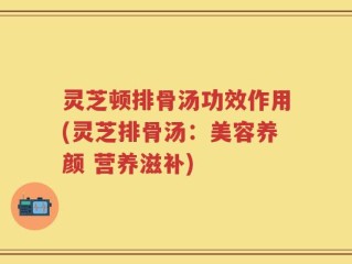 灵芝顿排骨汤功效作用(灵芝排骨汤：美容养颜 营养滋补)