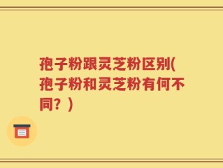 孢子粉跟灵芝粉区别(孢子粉和灵芝粉有何不同？)