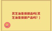 灵芝油是保健品吗(灵芝油是保健产品吗？)