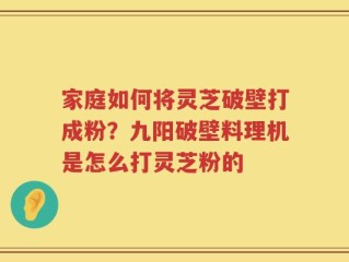 家庭如何将灵芝破壁打成粉？九阳破壁料理机是怎么打灵芝粉的